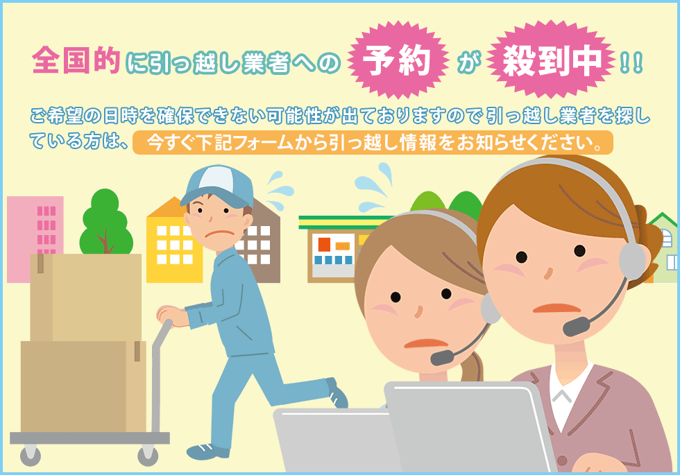全国的に引っ越し業者への予約が殺到中!!ご希望の日時を確保できない可能性が出ております引っ越し業者を探している方は、今すぐ下記フォームから引っ越し情報をお知らせください。